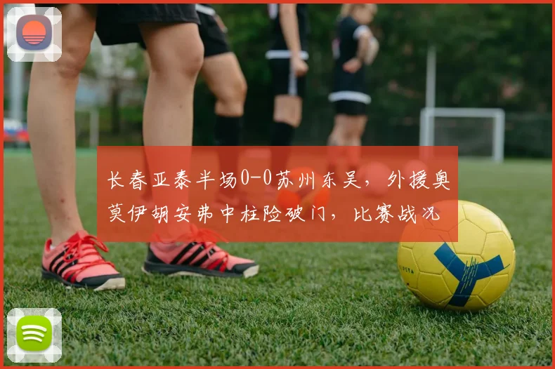 长春亚泰半场0-0苏州东吴，外援奥莫伊胡安弗中柱险破门，比赛战况详解