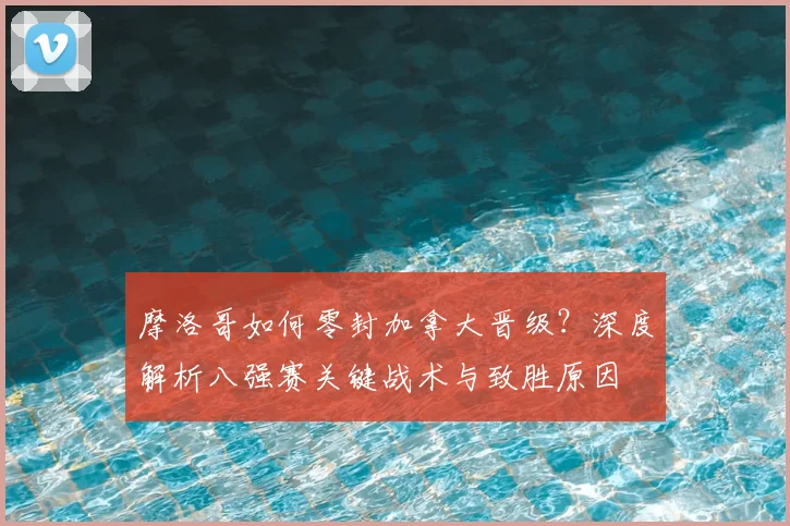 摩洛哥如何零封加拿大晋级?深度解析八强赛关键战术与致胜原因