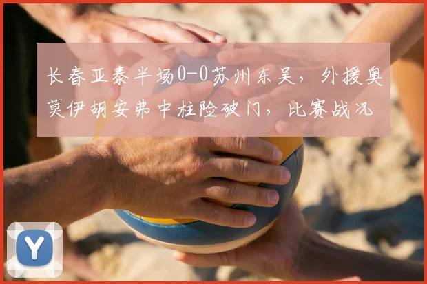 长春亚泰半场0-0苏州东吴，外援奥莫伊胡安弗中柱险破门，比赛战况详解
